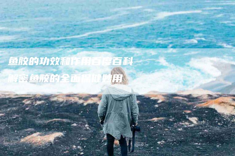 鱼胶的功效和作用百度百科解密鱼胶的全面保健妙用-住家保姆月嫂服务_家政保洁钟点工家政服务_速上门月嫂网首页