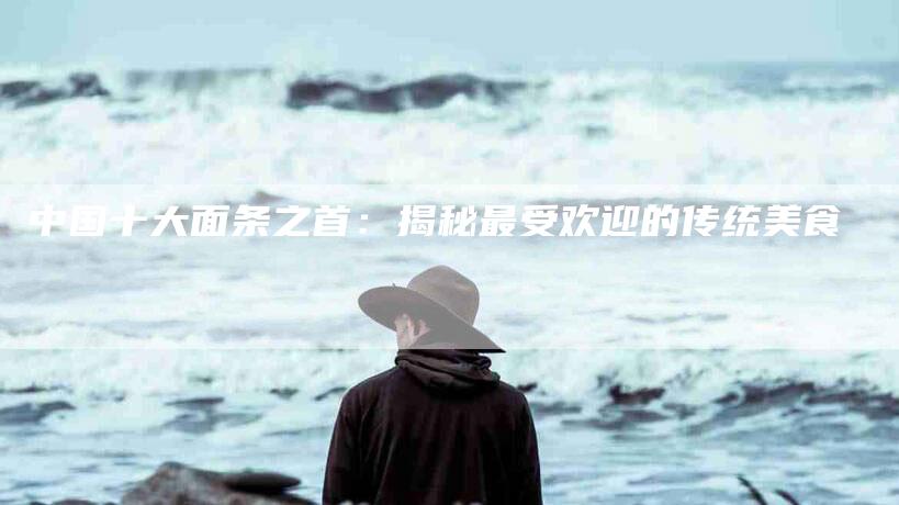 中国十大面条之首：揭秘最受欢迎的传统美食-住家保姆月嫂服务_家政保洁钟点工家政服务_速上门月嫂网首页