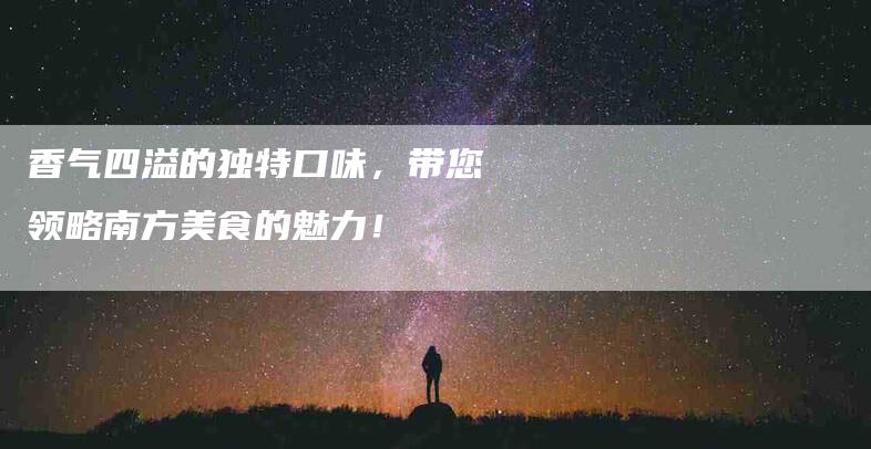 香气四溢的独特口味，带您领略南方美食的魅力！-住家保姆月嫂服务_家政保洁钟点工家政服务_速上门月嫂网首页