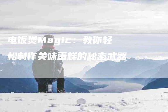 电饭煲Magic：教你轻松制作美味蛋糕的秘密武器-住家保姆月嫂服务_家政保洁钟点工家政服务_速上门月嫂网首页