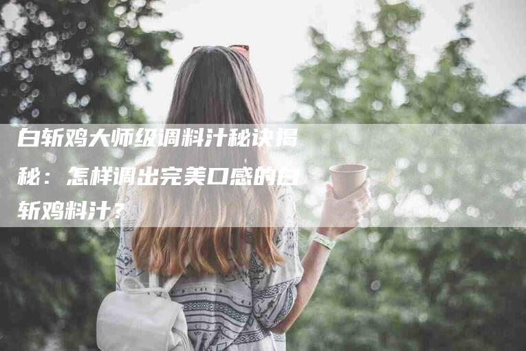 白斩鸡大师级调料汁秘诀揭秘：怎样调出完美口感的白斩鸡料汁？-速上门月嫂网