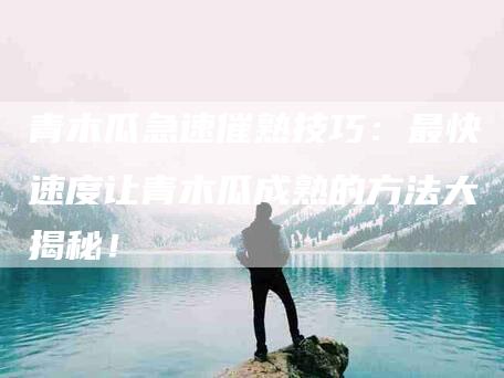 青木瓜急速催熟技巧：最快速度让青木瓜成熟的方法大揭秘！-住家保姆月嫂服务_家政保洁钟点工家政服务_速上门月嫂网首页
