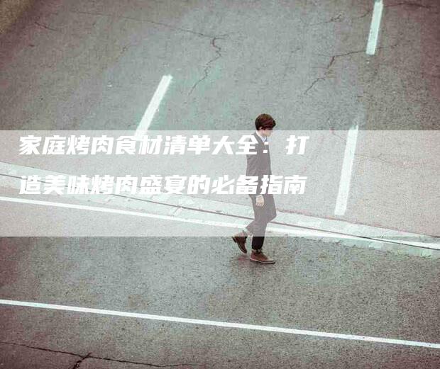 家庭烤肉食材清单大全：打造美味烤肉盛宴的必备指南-住家保姆月嫂服务_家政保洁钟点工家政服务_速上门月嫂网首页