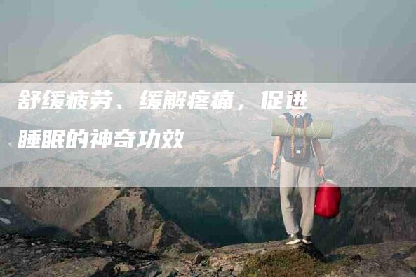 舒缓疲劳、缓解疼痛，促进睡眠的神奇功效-住家保姆月嫂服务_家政保洁钟点工家政服务_速上门月嫂网首页