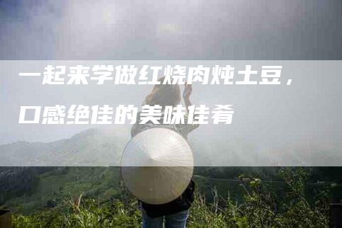 一起来学做红烧肉炖土豆，口感绝佳的美味佳肴