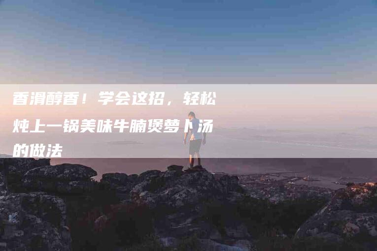 香滑醇香！学会这招，轻松炖上一锅美味牛腩煲萝卜汤的做法-住家保姆月嫂服务_家政保洁钟点工家政服务_速上门月嫂网首页