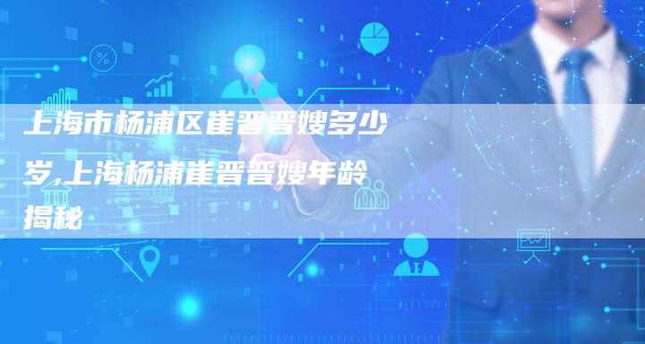 上海市杨浦区崔晋晋嫂多少岁,上海杨浦崔晋晋嫂年龄揭秘-住家保姆月嫂服务_家政保洁钟点工家政服务_速上门月嫂网首页