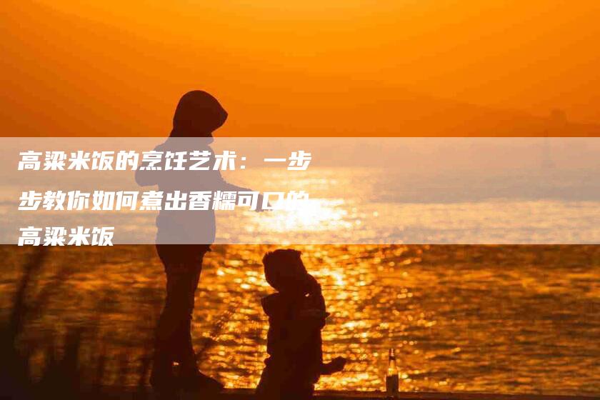 高粱米饭的烹饪艺术：一步步教你如何煮出香糯可口的高粱米饭-住家保姆月嫂服务_家政保洁钟点工家政服务_速上门月嫂网首页