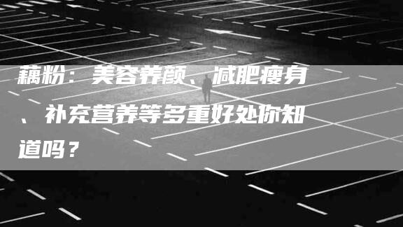 藕粉：美容养颜、减肥瘦身、补充营养等多重好处你知道吗？-住家保姆月嫂服务_家政保洁钟点工家政服务_速上门月嫂网首页