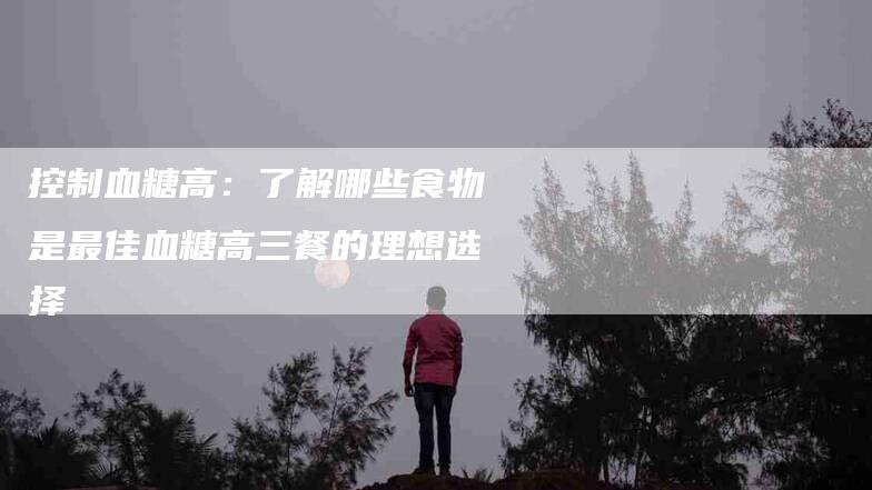 控制血糖高：了解哪些食物是最佳血糖高三餐的理想选择-住家保姆月嫂服务_家政保洁钟点工家政服务_速上门月嫂网首页