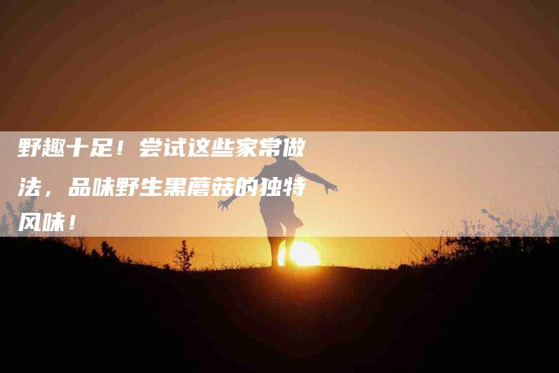 野趣十足！尝试这些家常做法，品味野生黑蘑菇的独特风味！-住家保姆月嫂服务_家政保洁钟点工家政服务_速上门月嫂网首页