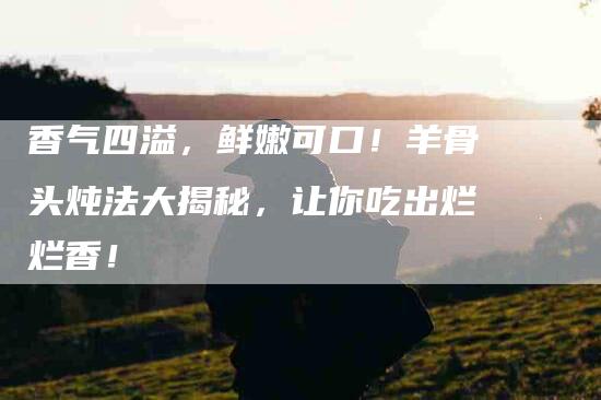 香气四溢，鲜嫩可口！羊骨头炖法大揭秘，让你吃出烂烂香！-住家保姆月嫂服务_家政保洁钟点工家政服务_速上门月嫂网首页