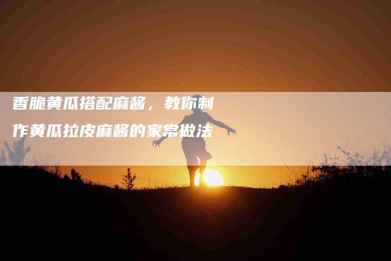 香脆黄瓜搭配麻酱，教你制作黄瓜拉皮麻酱的家常做法