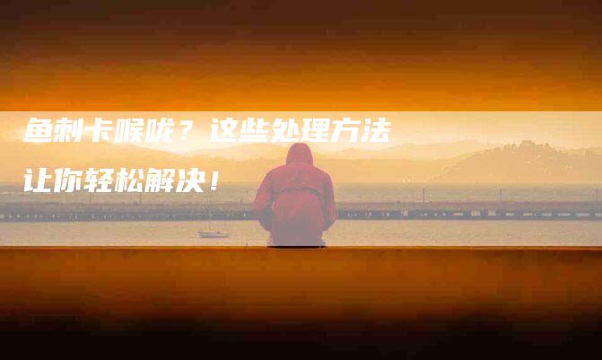 鱼刺卡喉咙？这些处理方法让你轻松解决！