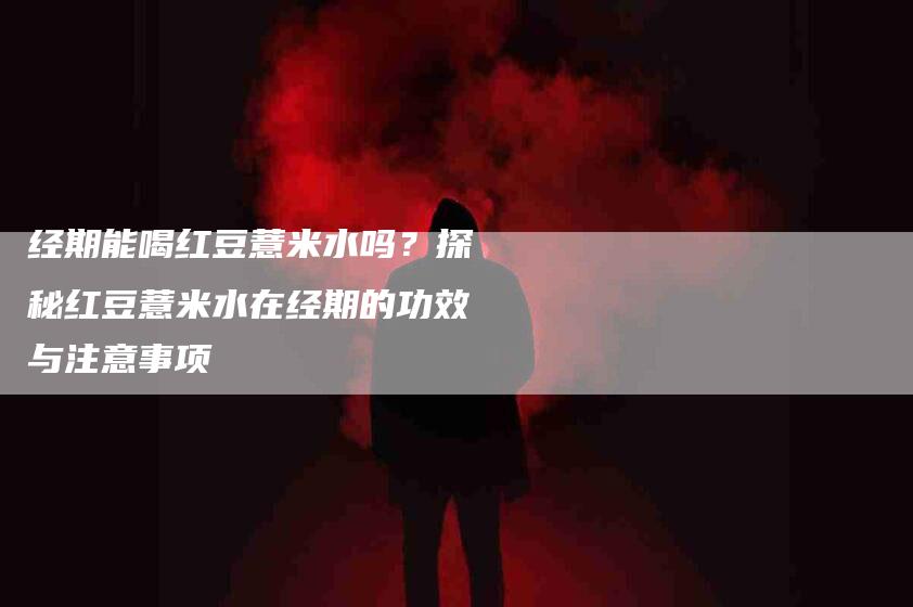 经期能喝红豆薏米水吗？探秘红豆薏米水在经期的功效与注意事项
