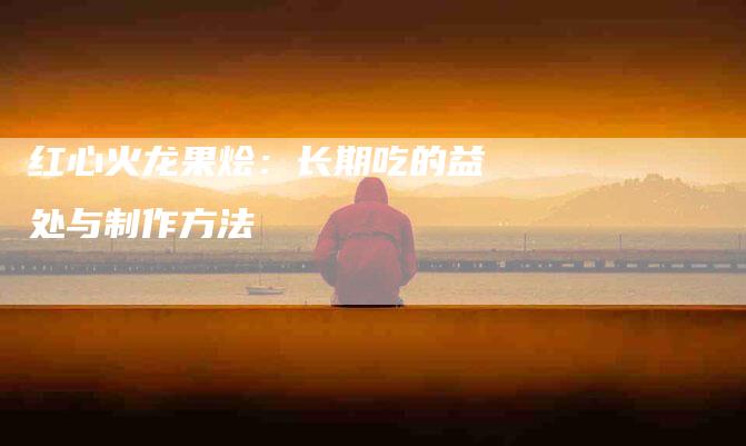 红心火龙果烩：长期吃的益处与制作方法-住家保姆月嫂服务_家政保洁钟点工家政服务_速上门月嫂网首页
