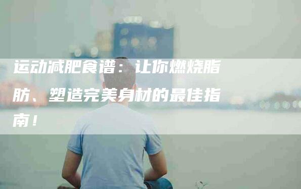 运动减肥食谱：让你燃烧脂肪、塑造完美身材的最佳指南！