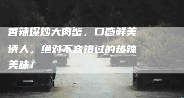 香辣爆炒大肉蟹，口感鲜美诱人，绝对不容错过的热辣美味！-住家保姆月嫂服务_家政保洁钟点工家政服务_速上门月嫂网首页