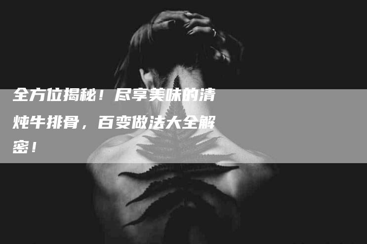 全方位揭秘！尽享美味的清炖牛排骨，百变做法大全解密！