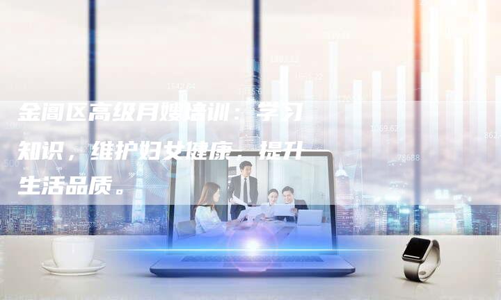 金阊区高级月嫂培训：学习知识，维护妇女健康，提升生活品质。