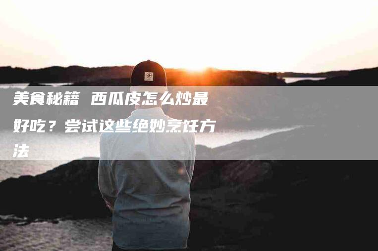 美食秘籍 西瓜皮怎么炒最好吃？尝试这些绝妙烹饪方法-住家保姆月嫂服务_家政保洁钟点工家政服务_速上门月嫂网首页