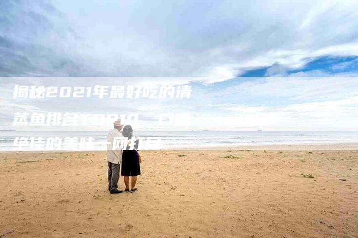 揭秘2021年最好吃的清蒸鱼排名TOP10，口感绝佳的美味一网打尽
