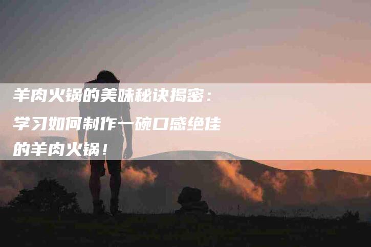 羊肉火锅的美味秘诀揭密：学习如何制作一碗口感绝佳的羊肉火锅！-住家保姆月嫂服务_家政保洁钟点工家政服务_速上门月嫂网首页