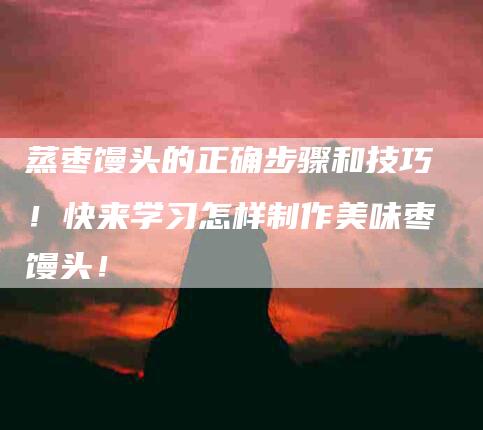 蒸枣馒头的正确步骤和技巧！快来学习怎样制作美味枣馒头！-住家保姆月嫂服务_家政保洁钟点工家政服务_速上门月嫂网首页