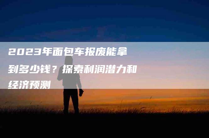 2023年面包车报废能拿到多少钱？探索利润潜力和经济预测