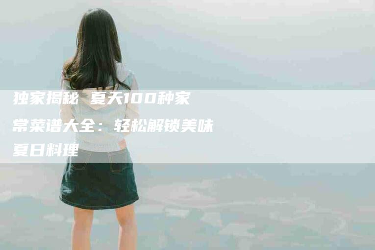 独家揭秘 夏天100种家常菜谱大全：轻松解锁美味夏日料理