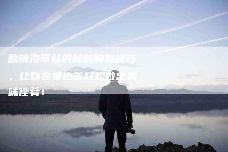 酸辣海带丝的秘制腌制技巧，让你在家也能轻松做出美味佳肴！