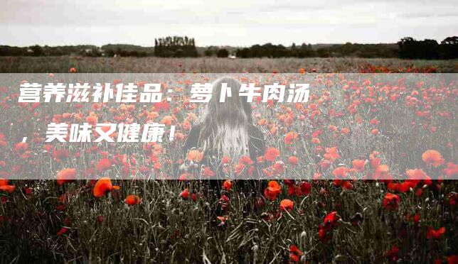 营养滋补佳品：萝卜牛肉汤，美味又健康！