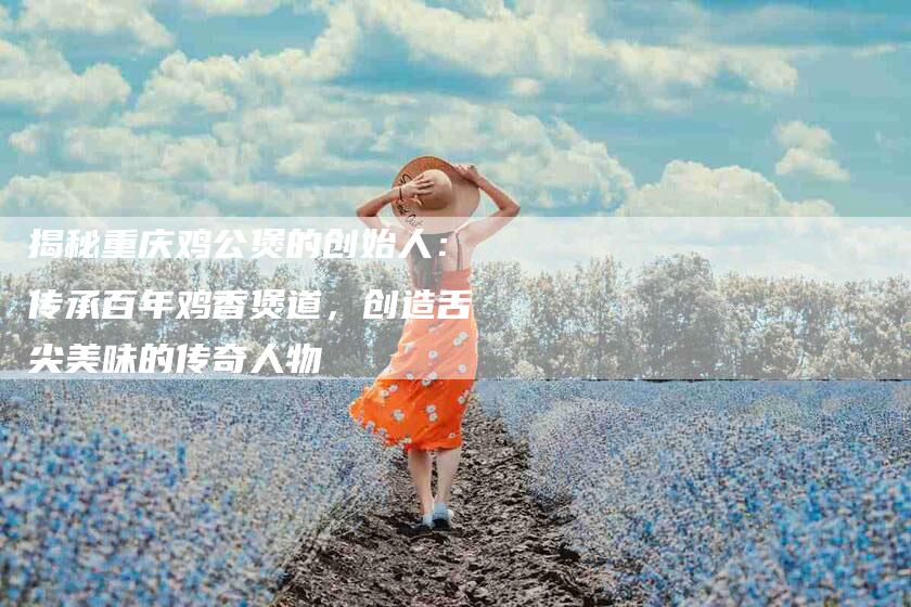 揭秘重庆鸡公煲的创始人：传承百年鸡香煲道，创造舌尖美味的传奇人物-住家保姆月嫂服务_家政保洁钟点工家政服务_速上门月嫂网首页