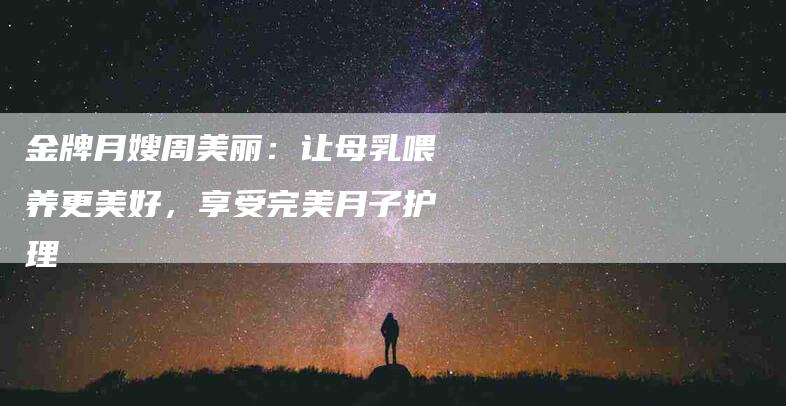 金牌月嫂周美丽：让母乳喂养更美好，享受完美月子护理