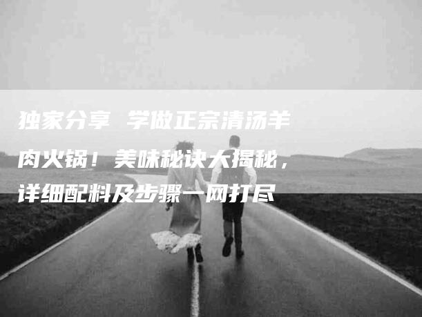 独家分享 学做正宗清汤羊肉火锅！美味秘诀大揭秘，详细配料及步骤一网打尽