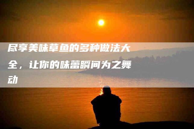 尽享美味草鱼的多种做法大全，让你的味蕾瞬间为之舞动