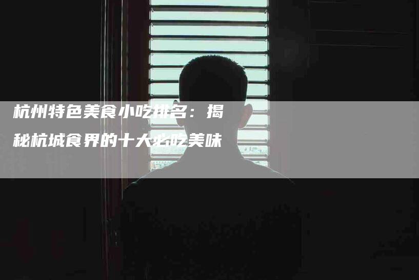 杭州特色美食小吃排名：揭秘杭城食界的十大必吃美味-住家保姆月嫂服务_家政保洁钟点工家政服务_速上门月嫂网首页