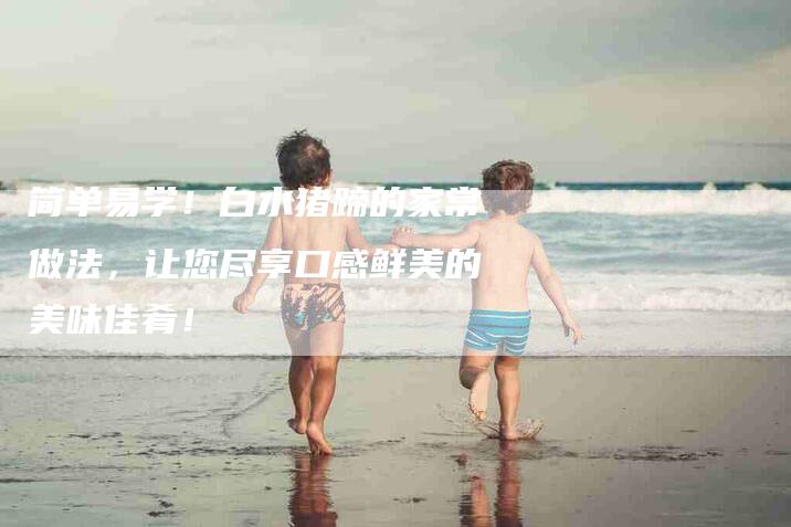简单易学！白水猪蹄的家常做法，让您尽享口感鲜美的美味佳肴！