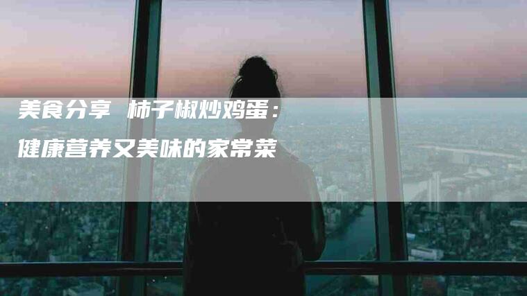 美食分享 柿子椒炒鸡蛋：健康营养又美味的家常菜