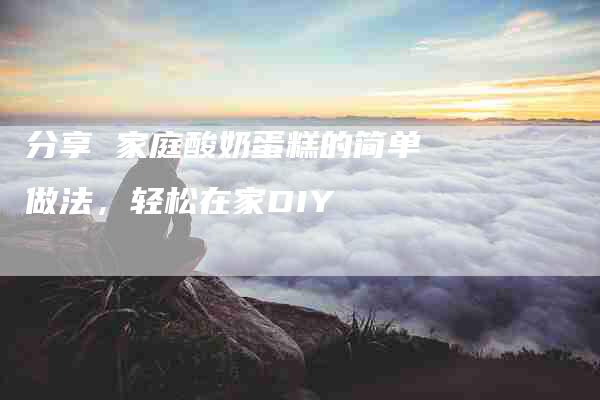 分享 家庭酸奶蛋糕的简单做法，轻松在家DIY