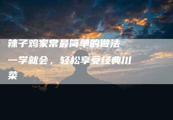 辣子鸡家常最简单的做法 一学就会，轻松享受经典川菜