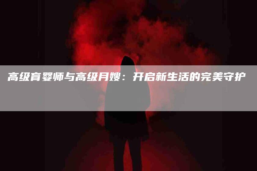 高级育婴师与高级月嫂：开启新生活的完美守护