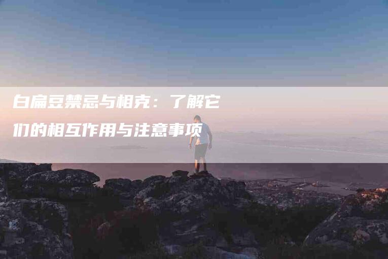 白扁豆禁忌与相克:了解它们的相互作用与注意事项-住家保姆月嫂服务_家政保洁钟点工家政服务_速上门月嫂网首页