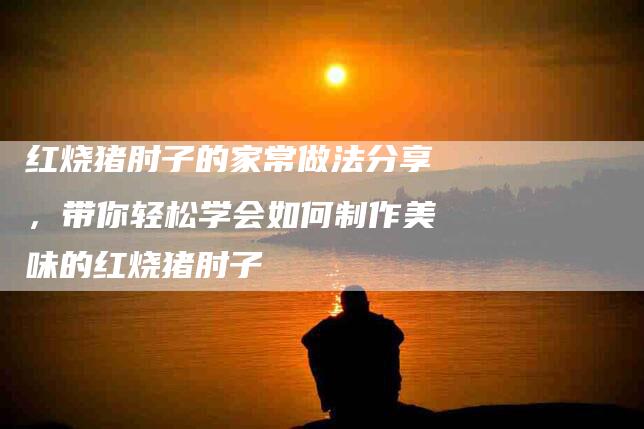 红烧猪肘子的家常做法分享，带你轻松学会如何制作美味的红烧猪肘子-住家保姆月嫂服务_家政保洁钟点工家政服务_速上门月嫂网首页