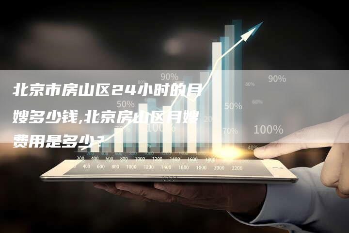 北京市房山区24小时的月嫂多少钱,北京房山区月嫂费用是多少？
