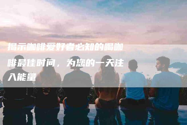 揭示咖啡爱好者必知的喝咖啡最佳时间，为您的一天注入能量-住家保姆月嫂服务_家政保洁钟点工家政服务_速上门月嫂网首页