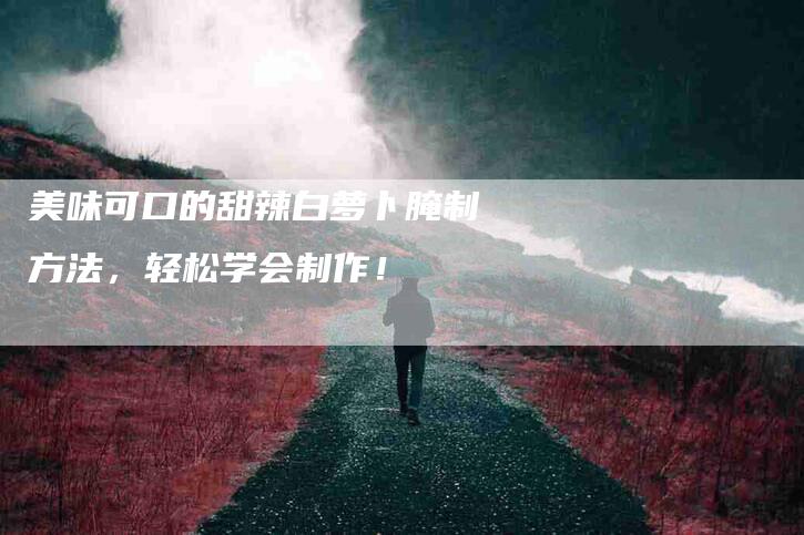 美味可口的甜辣白萝卜腌制方法，轻松学会制作！-住家保姆月嫂服务_家政保洁钟点工家政服务_速上门月嫂网首页