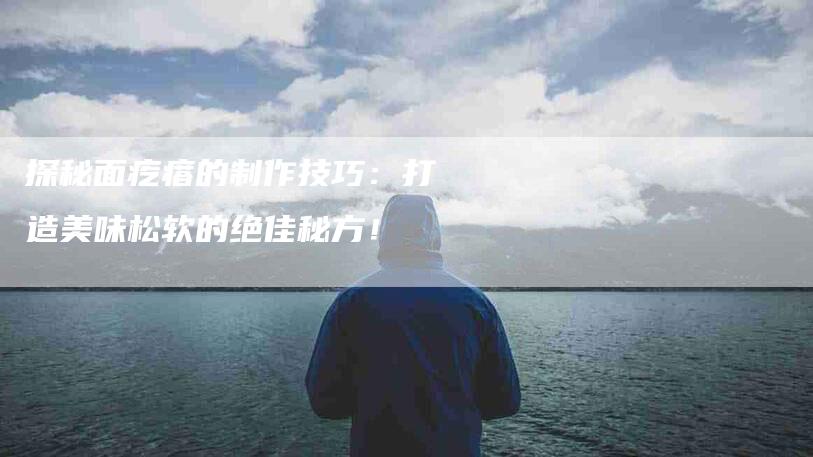 探秘面疙瘩的制作技巧：打造美味松软的绝佳秘方！