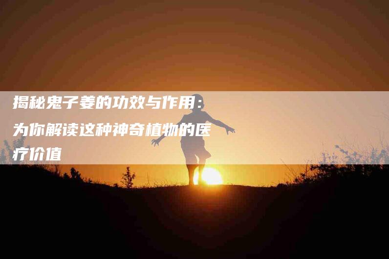 揭秘鬼子姜的功效与作用：为你解读这种神奇植物的医疗价值-住家保姆月嫂服务_家政保洁钟点工家政服务_速上门月嫂网首页