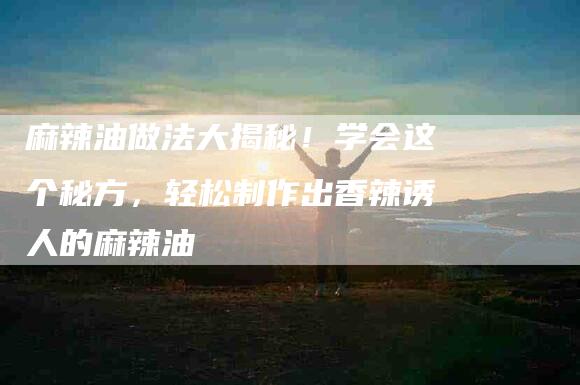 麻辣油做法大揭秘！学会这个秘方，轻松制作出香辣诱人的麻辣油-住家保姆月嫂服务_家政保洁钟点工家政服务_速上门月嫂网首页